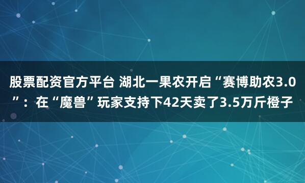 股票配资官方平台 湖北一果农开启“赛博助农3.0”：在“魔兽”玩家支持下42天卖了3.5万斤橙子