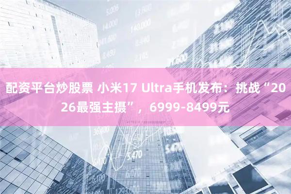 配资平台炒股票 小米17 Ultra手机发布：挑战“2026最强主摄”，6999-8499元