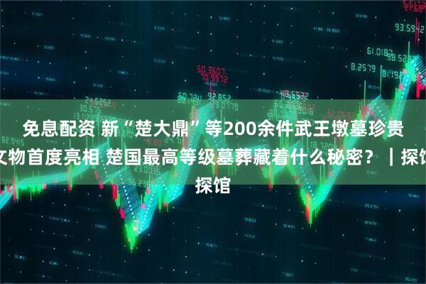 免息配资 新“楚大鼎”等200余件武王墩墓珍贵文物首度亮相 楚国最高等级墓葬藏着什么秘密？｜探馆