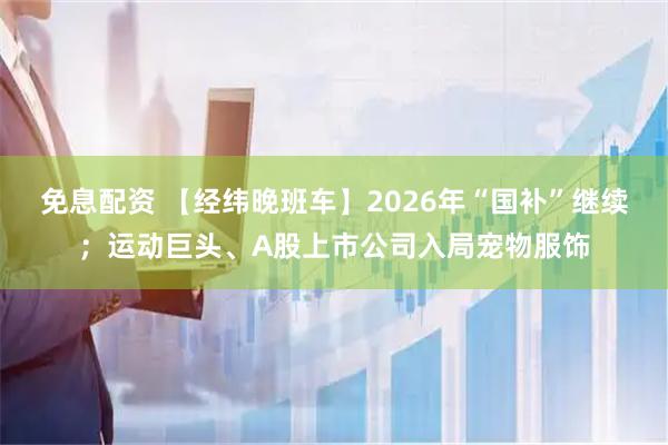 免息配资 【经纬晚班车】2026年“国补”继续；运动巨头、A股上市公司入局宠物服饰