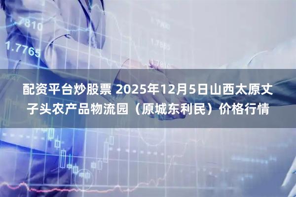 配资平台炒股票 2025年12月5日山西太原丈子头农产品物流园（原城东利民）价格行情