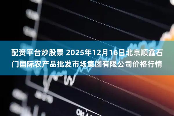 配资平台炒股票 2025年12月16日北京顺鑫石门国际农产品批发市场集团有限公司价格行情