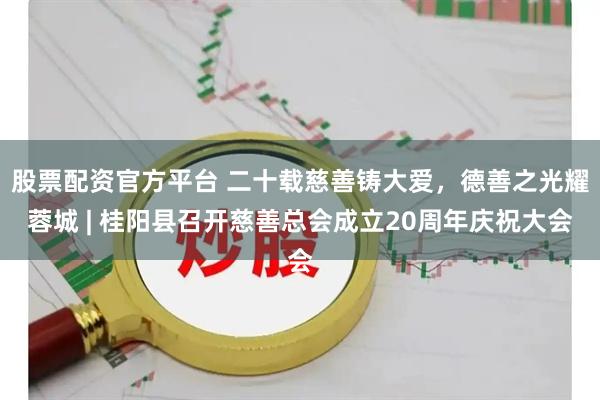 股票配资官方平台 二十载慈善铸大爱，德善之光耀蓉城 | 桂阳县召开慈善总会成立20周年庆祝大会