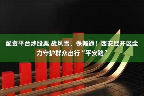 配资平台炒股票 战风雪、保畅通！西安经开区全力守护群众出行“平安路”