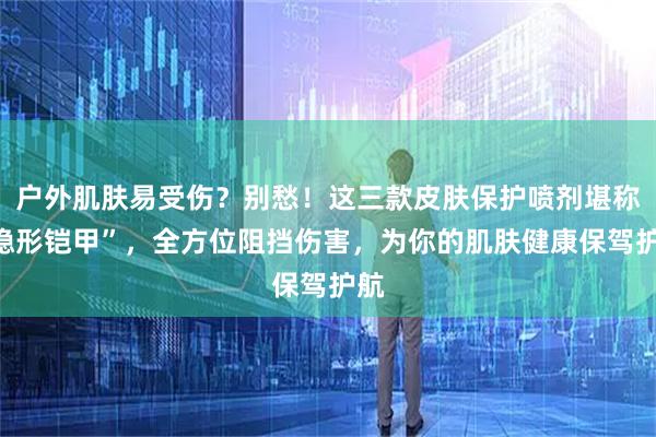 户外肌肤易受伤？别愁！这三款皮肤保护喷剂堪称“隐形铠甲”，全方位阻挡伤害，为你的肌肤健康保驾护航