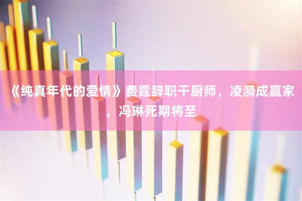 《纯真年代的爱情》费霆辞职干厨师，凌漪成赢家，冯琳死期将至