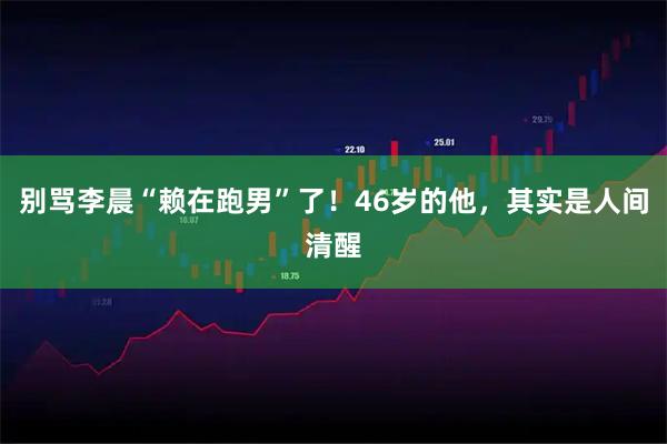 别骂李晨“赖在跑男”了！46岁的他，其实是人间清醒