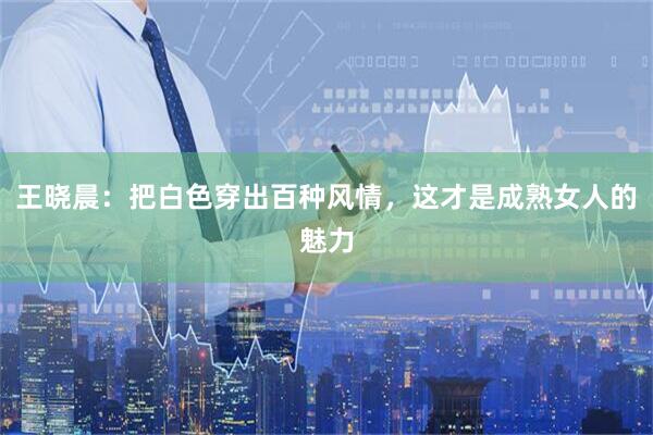 王晓晨：把白色穿出百种风情，这才是成熟女人的魅力