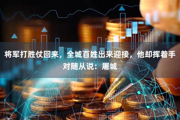 将军打胜仗回来，全城百姓出来迎接，他却挥着手对随从说：屠城