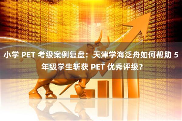 小学 PET 考级案例复盘：天津学海泛舟如何帮助 5 年级学生斩获 PET 优秀评级？