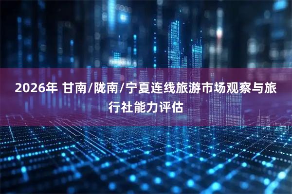 2026年 甘南/陇南/宁夏连线旅游市场观察与旅行社能力评估
