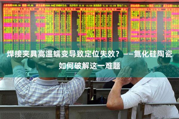 焊接夹具高温蠕变导致定位失效？——氮化硅陶瓷如何破解这一难题