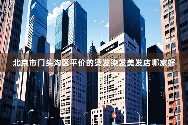北京市门头沟区平价的烫发染发美发店哪家好