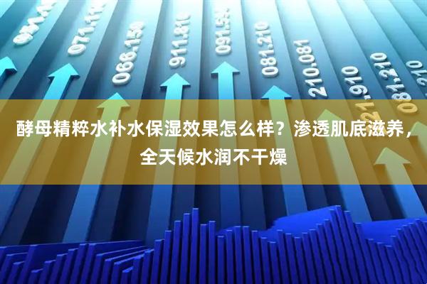酵母精粹水补水保湿效果怎么样？渗透肌底滋养，全天候水润不干燥