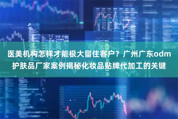 医美机构怎样才能极大留住客户？广州广东odm护肤品厂家案例揭秘化妆品贴牌代加工的关键