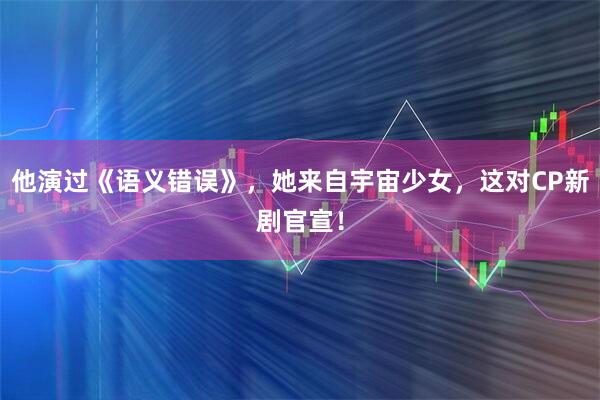 他演过《语义错误》，她来自宇宙少女，这对CP新剧官宣！