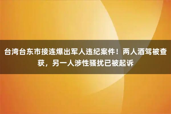 台湾台东市接连爆出军人违纪案件！两人酒驾被查获，另一人涉性骚扰已被起诉