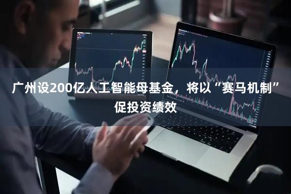 广州设200亿人工智能母基金，将以“赛马机制”促投资绩效
