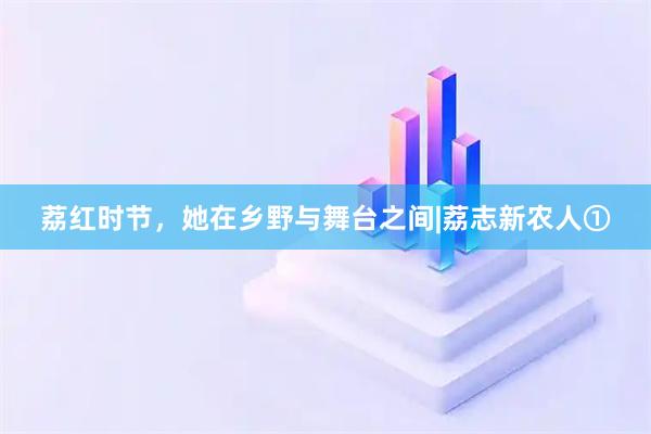 荔红时节，她在乡野与舞台之间|荔志新农人①