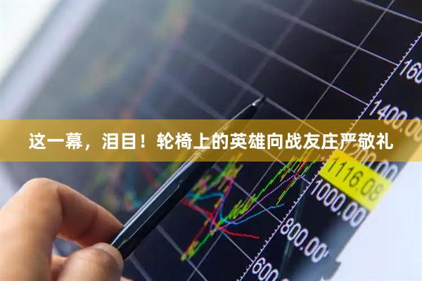 这一幕，泪目！轮椅上的英雄向战友庄严敬礼