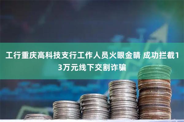工行重庆高科技支行工作人员火眼金睛 成功拦截13万元线下交割诈骗