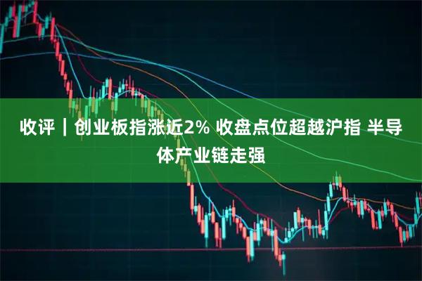 收评｜创业板指涨近2% 收盘点位超越沪指 半导体产业链走强