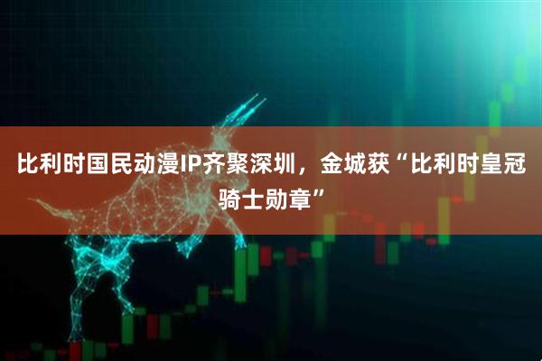 比利时国民动漫IP齐聚深圳，金城获“比利时皇冠骑士勋章”
