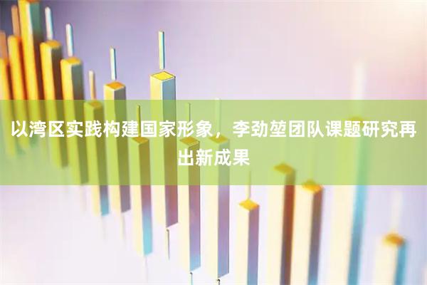 以湾区实践构建国家形象，李劲堃团队课题研究再出新成果