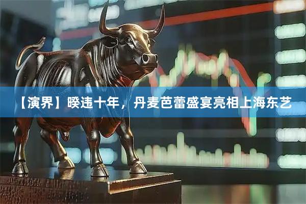 【演界】暌违十年，丹麦芭蕾盛宴亮相上海东艺