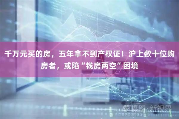 千万元买的房，五年拿不到产权证！沪上数十位购房者，或陷“钱房两空”困境