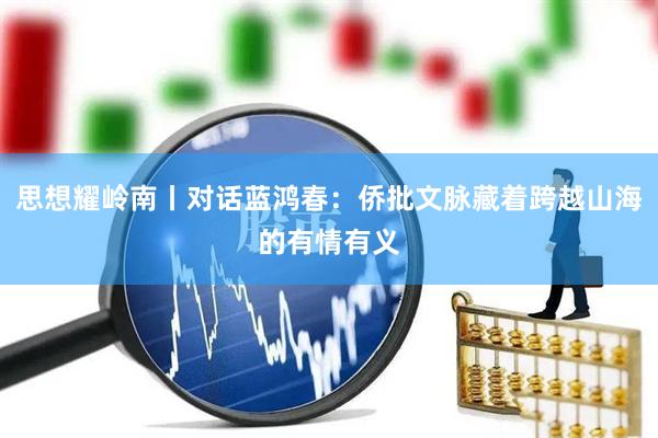 思想耀岭南丨对话蓝鸿春：侨批文脉藏着跨越山海的有情有义