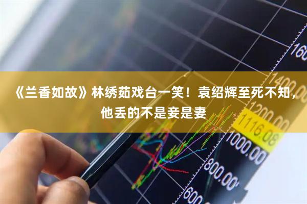 《兰香如故》林绣茹戏台一笑！袁绍辉至死不知，他丢的不是妾是妻