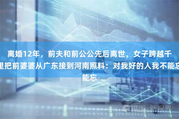 离婚12年，前夫和前公公先后离世，女子跨越千里把前婆婆从广东接到河南照料：对我好的人我不能忘